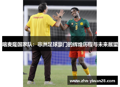 喀麦隆国家队：非洲足球豪门的辉煌历程与未来展望