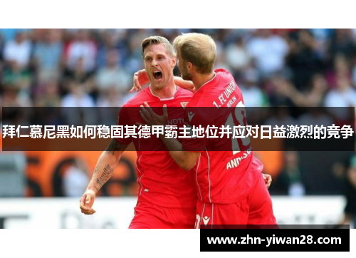 拜仁慕尼黑如何稳固其德甲霸主地位并应对日益激烈的竞争