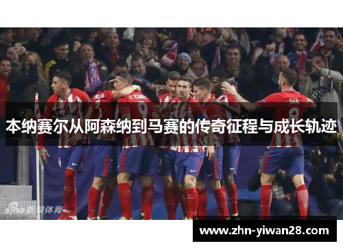 本纳赛尔从阿森纳到马赛的传奇征程与成长轨迹