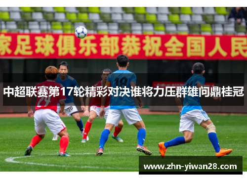 中超联赛第17轮精彩对决谁将力压群雄问鼎桂冠