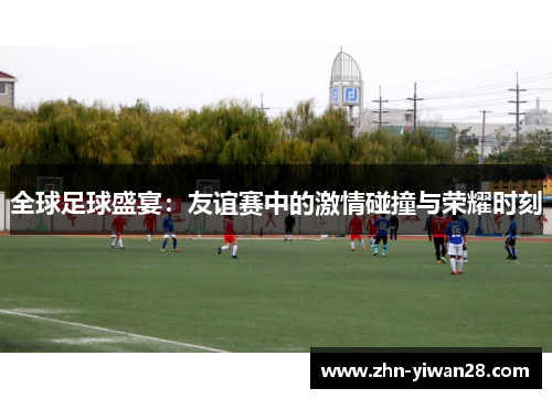 全球足球盛宴：友谊赛中的激情碰撞与荣耀时刻