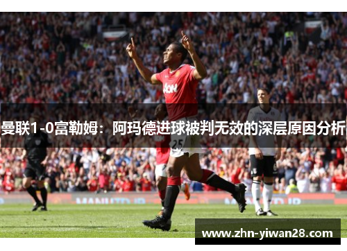 曼联1-0富勒姆：阿玛德进球被判无效的深层原因分析