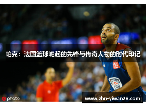 帕克：法国篮球崛起的先锋与传奇人物的时代印记