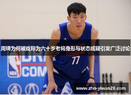 周琦为何被戏称为六十岁老将身形与状态成疑引发广泛讨论
