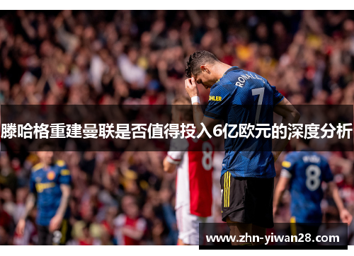 滕哈格重建曼联是否值得投入6亿欧元的深度分析