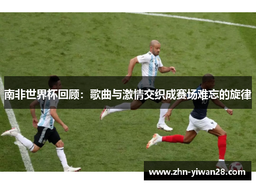 南非世界杯回顾：歌曲与激情交织成赛场难忘的旋律