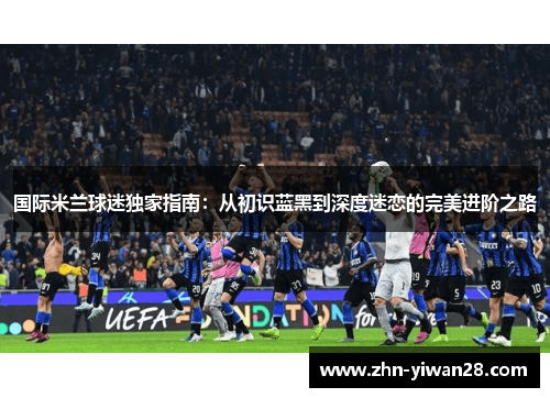 国际米兰球迷独家指南：从初识蓝黑到深度迷恋的完美进阶之路