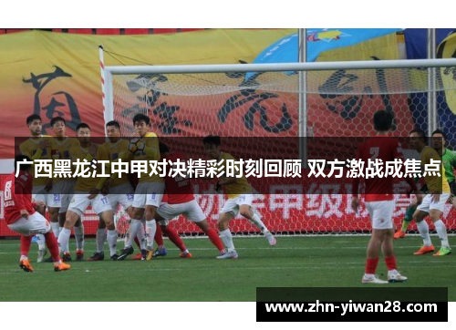 广西黑龙江中甲对决精彩时刻回顾 双方激战成焦点