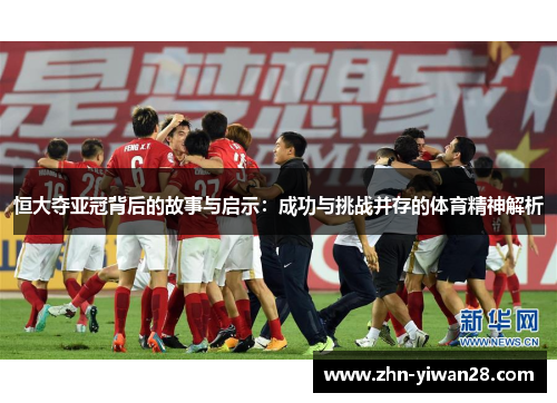 恒大夺亚冠背后的故事与启示：成功与挑战并存的体育精神解析