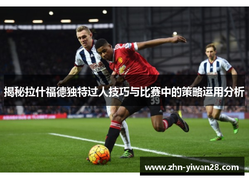 揭秘拉什福德独特过人技巧与比赛中的策略运用分析