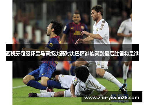 西班牙超级杯皇马晋级决赛对决巴萨谁能笑到最后胜者将是谁