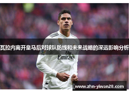 瓦拉内离开皇马后对球队防线和未来战略的深远影响分析